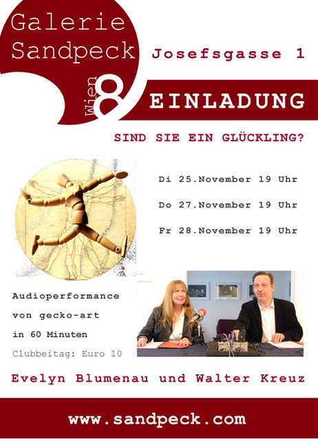 SIND SIE EIN GLÜCKLING?Eine Audioperformance von gecko-art
60 Minuten
Dienstag, 25.November 2014 um 19 Uhr
Donnerstag, 27.November 2014 um 19 Uhr
Freitag, 28.November 2014 um 19 Uhr Galerie Sandpeck Wien 8, Josefsgasse 1 www.sandpeck.com