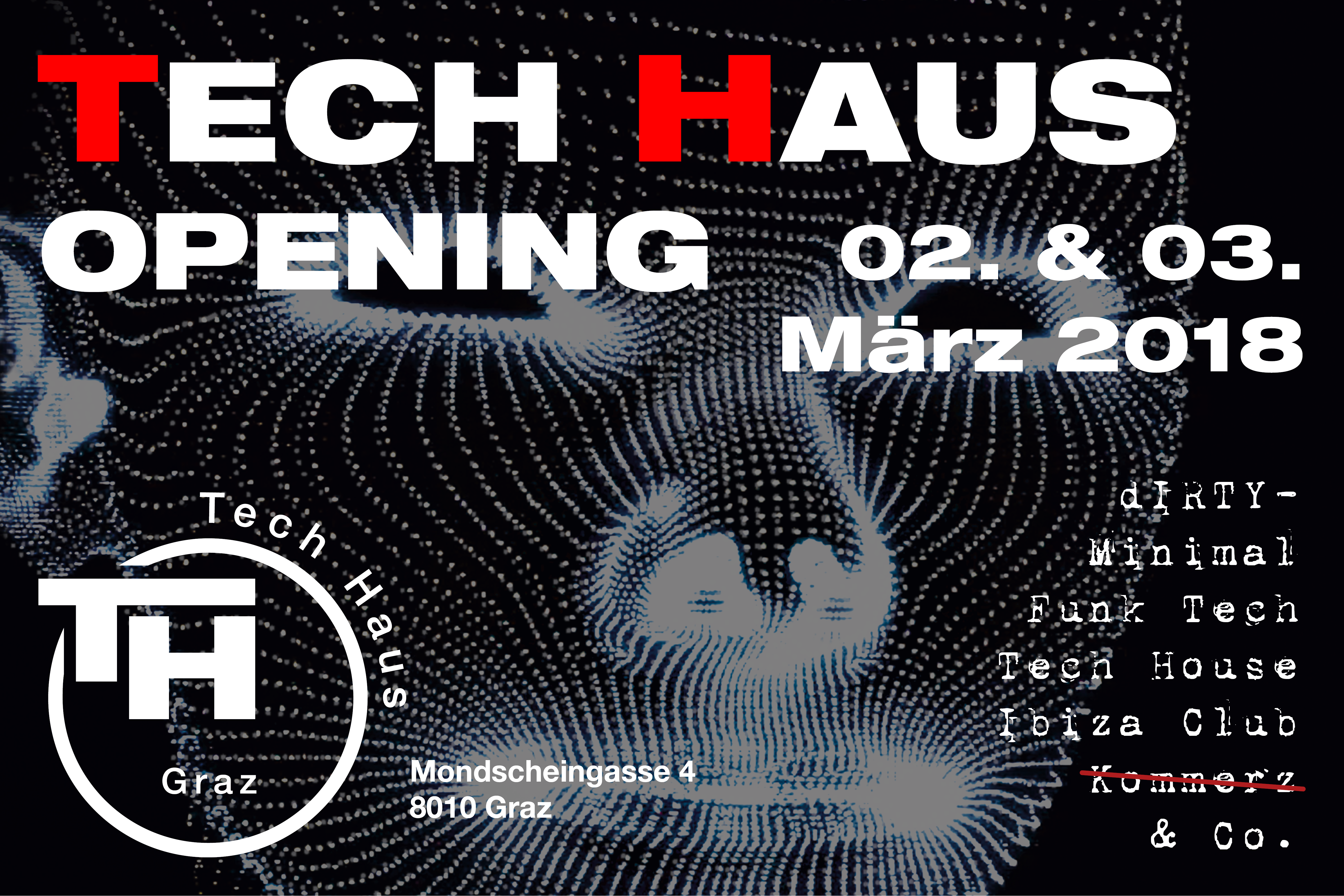 TECH HAUS OPENING
02. & 03. März 2018
dirty-
Minimal
Funk Tech
Tech House
Ibiza Club
& Co.
Einlass ab 18 Jahren
TECH HAUS Graz
Mondscheingasse 4
8010 Graz