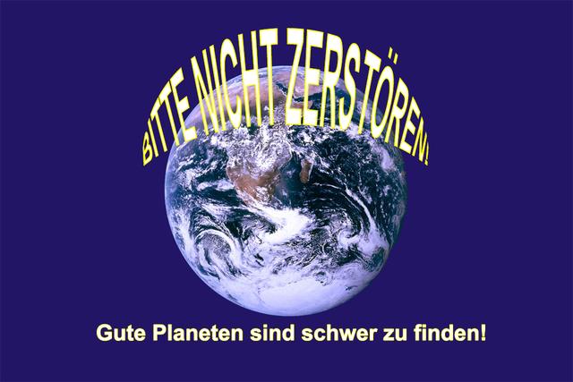 Bild 07: BITTE NICHT ZERSTÖREN! Gute Planeten sind schwer zu finden! (Diese 2 Sätze habe ich in die Erdflagge eingefügt) 
Anmerkung zum hier verwendeten Bild: Dieses Bild ist gemeinfrei, weil copyright on the flag was invalidated by a United States federal judge. In Fällen in denen dies nicht möglich ist: Es ist jedem erlaubt dieses Bild für jeglichen Zweck, ohne Einschränkungen, zu nutzen, außer es bestehen gesetzliche Einschränkungen.
   | Foto: © frei - Textergänzung von mir