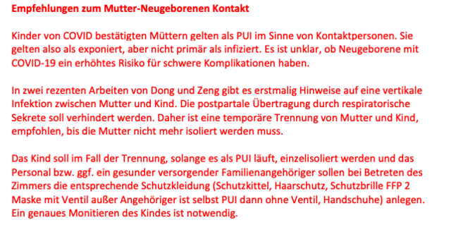 Auszug aus der Leitlinie vom 27.03. des Wiener Krankenanstaltenverbundes betreff des Umgangs mit Corona im Kreißsaal der besagt, dass Mütter, die SARS-CoV-2-positiv sind von ihren (SARS-CoV-2-negativen)
Säuglingen sofort nach der Geburt (schnelles Abnabeln, kein Auspulsieren der Nabelschnur, kein
Bonding) getrennt und einzelisoliert werden sollen.
