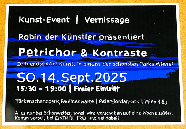 ZUM VORMERKTEN!!

FRISCHLUFTVERNISSAGE
bei der PAULINENWARTE im Türkenschanzpark
präsentiert Robin der Künstler von Neofließ-Realismus bis Abstrakt

"Petrichor und Kontraste"
in einem der schönsten Parks Wiens!

SO. 14. September 2025
ab 15:30 - 19:00 Uhr - Freier Eintritt
Alles nur bei Schönwetter im Türkenschanzpark!!
Eingang, Peter-Jordan-Straße, 1180 Wien
Bei Schlechtwetter-Ersatztermin SO. 21. September 2025, 15:30-19:00 Uhr
So gibt es den Aufruf für die Vernissage:
„Komm vorbei, bei Eintritt frei und sei dabei!“

Robin der Künstler zeigt einen Gemäldezyklus der zeitgenössischen Kunst, der in seinem erfundene Stil des „Neofließ Realismus“ gefertigt ist. Der Kunstschaffende bekannt für seine vielen Ausstellungen / Events auch im öffentlichen Raum, zeigt seine Werke immer wieder an möglichen als auch unmöglichen Orten und Stellen. Seine Shows werden wie immer in volkstümlicher Art präsentiert, wo auch hin und wieder andere Künstler*innen hier mit dabei sind, um ihre zeitgenössische Kunst zeigen zu können. So ladet er immer all jene die für Kunst und Natur interessiert sind, recht herzlichst zu seinen Vernissagen ein. Diesmal findet das Event anlässlich der neu Renovierung der Paulinenwarte im Türkenschanzpark statt.
Seinerzeit wurde er öfters belächelt wegen seiner immer wieder kehrenden Outdoor Ausstellungen in freier Natur, inzwischen sehen das viele auch anders und er Erfolg gibt ihm auch recht. Denn Gemälde kommen am besten bei Tageslicht zur Wirkung und dies ist mit keinem Kunstlicht zu ersetzen. Bei dieser Frischluftausstellung nach Corona hat sich vieles geändert, da kann JUNG und ALT auch echte Natur und Kunst genießen, so wird das Event zur Superlative!! Die Paulinenwarte ist ein 23 Meter hoher Aussichtsturm, benannt wurde der Turm nach der Fürstin Pauline Metternich, die einiges für den Park an Pflanzen spendete, vieles bereichert noch heute den Park. Der Park ladet auch für einen Ausflug ein, der für die ganze Familie etwas zu bieten hat. "Komm vorbei, bei eintritt frei und sei dabei!"
Der Park ist täglich geöffnet!!